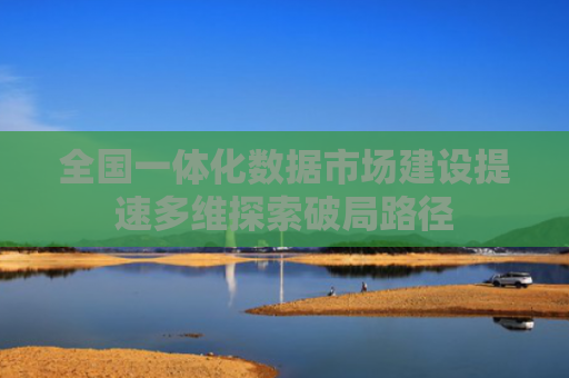 全国一体化数据市场建设提速多维探索破局路径