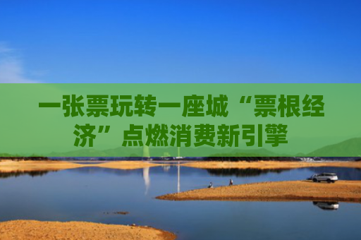 一张票玩转一座城“票根经济”点燃消费新引擎