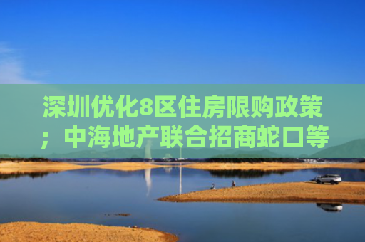 深圳优化8区住房限购政策；中海地产联合招商蛇口等近155亿元获上海东安项目｜房产早参
