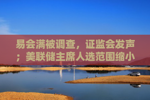易会满被调查，证监会发声；美联储主席人选范围缩小至三人｜南财早新闻