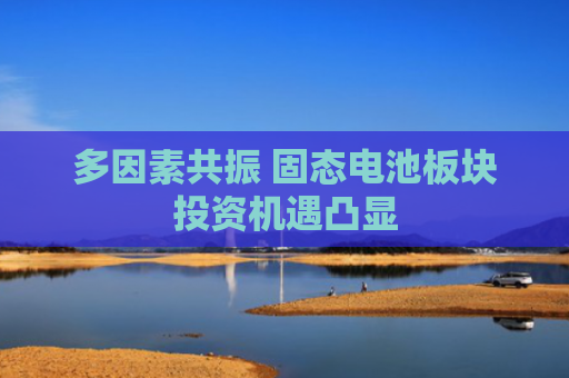 多因素共振 固态电池板块投资机遇凸显