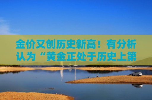 金价又创历史新高！有分析认为“黄金正处于历史上第三轮大牛市”