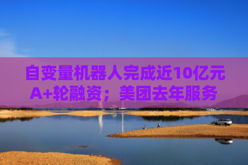 自变量机器人完成近10亿元A+轮融资；美团去年服务7.7亿用户｜未来商业早参