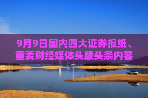 9月9日国内四大证券报纸、重要财经媒体头版头条内容精华摘要