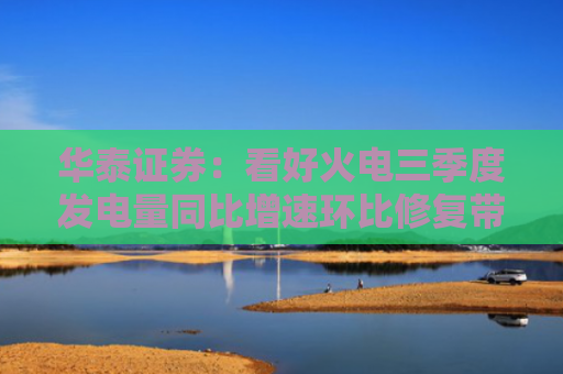 华泰证券：看好火电三季度发电量同比增速环比修复带来盈利能力提升
