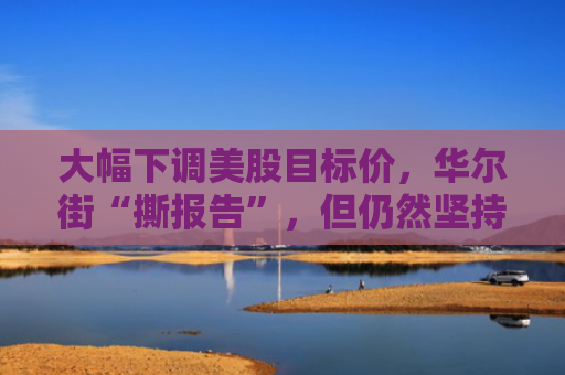 大幅下调美股目标价，华尔街“撕报告”，但仍然坚持“今年会涨”