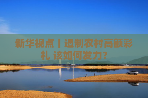 新华视点丨遏制农村高额彩礼 该如何发力？
