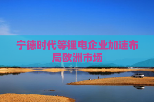 宁德时代等锂电企业加速布局欧洲市场