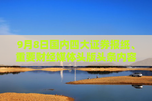 9月8日国内四大证券报纸、重要财经媒体头版头条内容精华摘要