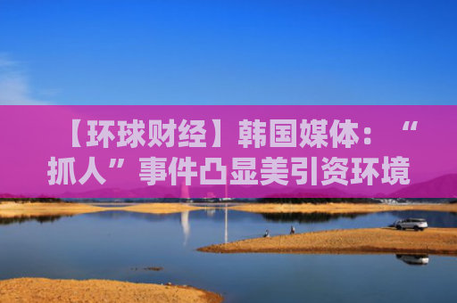 【环球财经】韩国媒体：“抓人”事件凸显美引资环境令人担忧