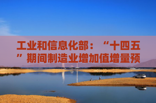 工业和信息化部：“十四五”期间制造业增加值增量预计达8万亿元