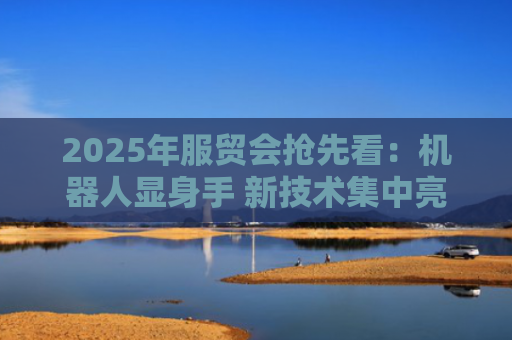 2025年服贸会抢先看：机器人显身手 新技术集中亮相