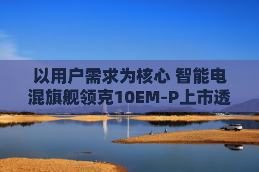 以用户需求为核心 智能电混旗舰领克10EM-P上市透露出哪些玄机