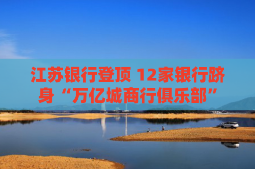 江苏银行登顶 12家银行跻身“万亿城商行俱乐部”