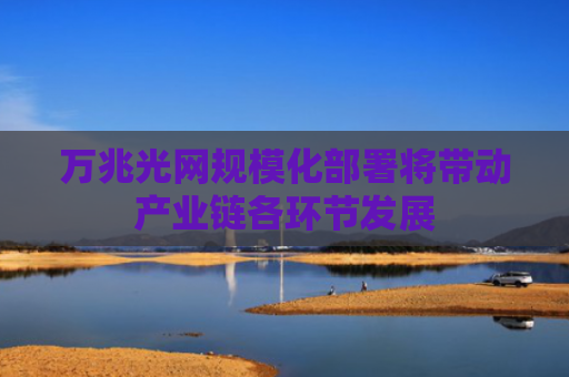 万兆光网规模化部署将带动产业链各环节发展