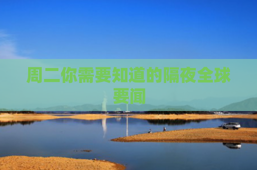 周二你需要知道的隔夜全球要闻