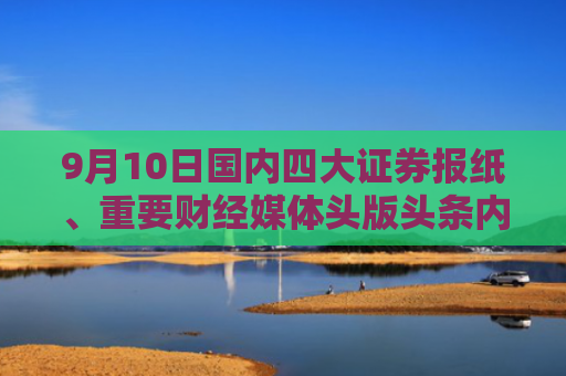 9月10日国内四大证券报纸、重要财经媒体头版头条内容精华摘要