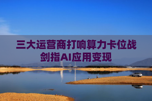 三大运营商打响算力卡位战剑指AI应用变现
