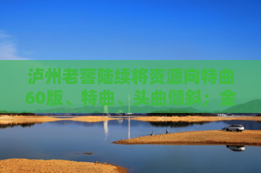 泸州老窖陆续将资源向特曲60版、特曲、头曲倾斜；金枫酒业回应更名“光明酒业”：目前无此安排丨酒业早参