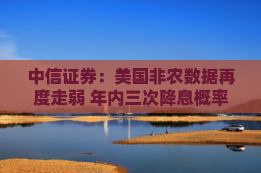 中信证券：美国非农数据再度走弱 年内三次降息概率上升