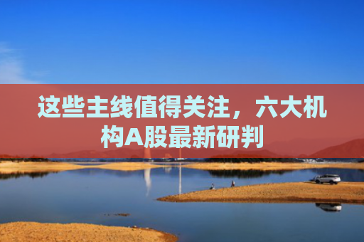 这些主线值得关注，六大机构A股最新研判
