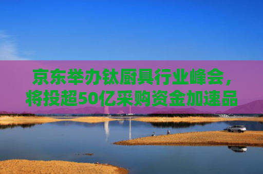 京东举办钛厨具行业峰会，将投超50亿采购资金加速品类升级