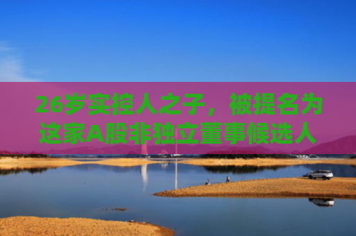 26岁实控人之子，被提名为这家A股非独立董事候选人