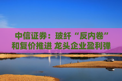 中信证券：玻纤“反内卷”和复价推进 龙头企业盈利弹性可期
