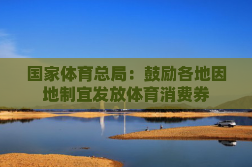国家体育总局：鼓励各地因地制宜发放体育消费券