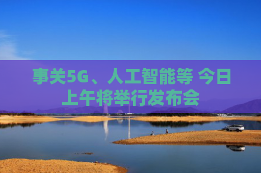 事关5G、人工智能等 今日上午将举行发布会