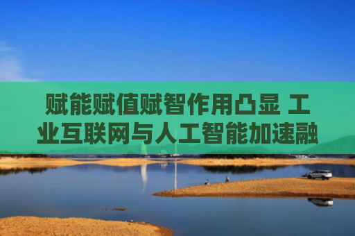 赋能赋值赋智作用凸显 工业互联网与人工智能加速融合