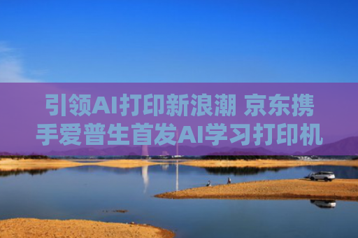 引领AI打印新浪潮 京东携手爱普生首发AI学习打印机