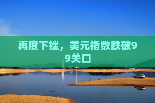 再度下挫，美元指数跌破99关口