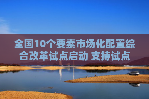 全国10个要素市场化配置综合改革试点启动 支持试点地区深化探索数据、算力、空域、频谱轨道等新型要素配置方式和价值实现路径