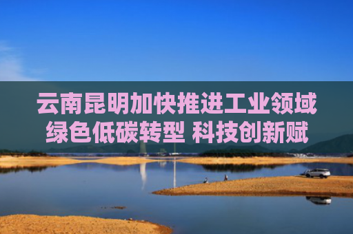 云南昆明加快推进工业领域绿色低碳转型 科技创新赋能 实现变废为宝