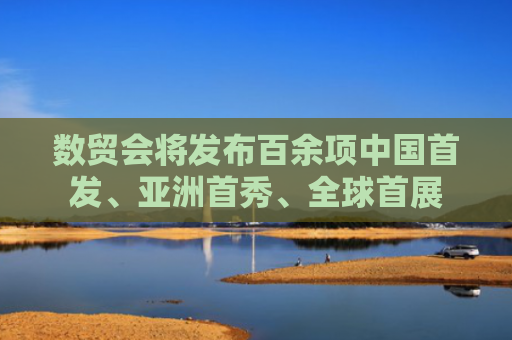 数贸会将发布百余项中国首发、亚洲首秀、全球首展