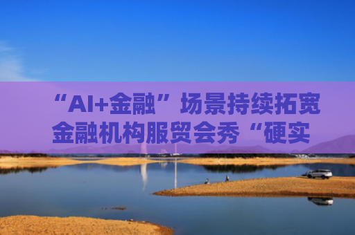 “AI+金融”场景持续拓宽 金融机构服贸会秀“硬实力”
