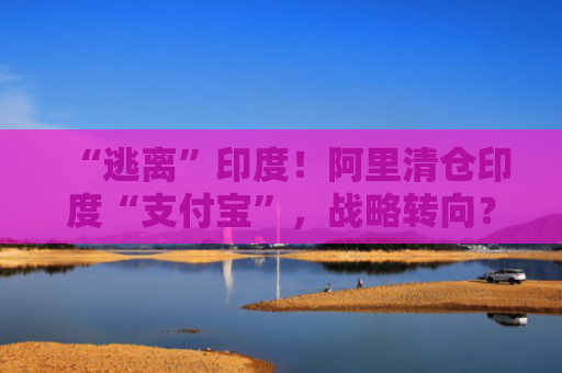 “逃离”印度！阿里清仓印度“支付宝”，战略转向？海外支付投资版图正调整