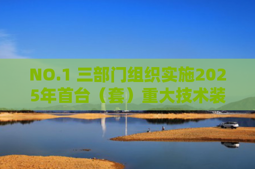 NO.1 三部门组织实施2025年首台（套）重大技术装备