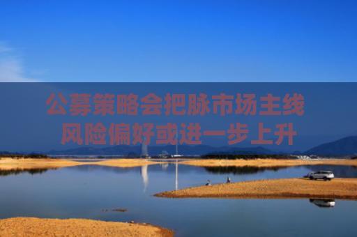 公募策略会把脉市场主线 风险偏好或进一步上升
