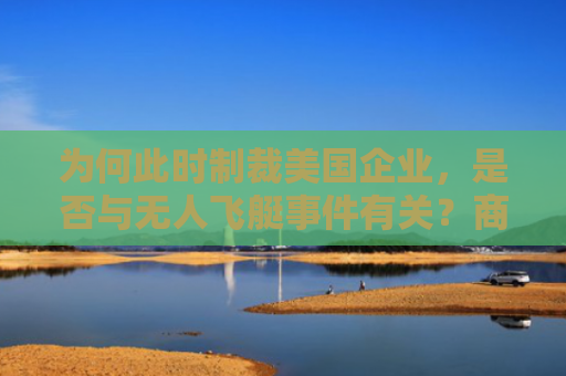 为何此时制裁美国企业，是否与无人飞艇事件有关？商务部回应