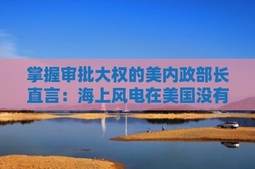 掌握审批大权的美内政部长直言：海上风电在美国没有未来