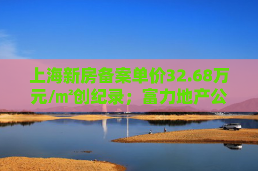 上海新房备案单价32.68万元/㎡创纪录；富力地产公布整体境内债券重组方案｜房产早参