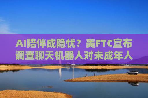 AI陪伴成隐忧？美FTC宣布调查聊天机器人对未成年人风险