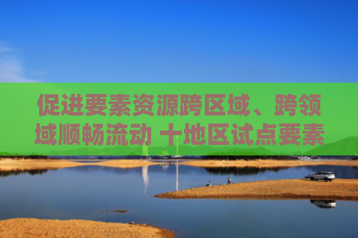 促进要素资源跨区域、跨领域顺畅流动 十地区试点要素市场化配置综合改革（权威发布）