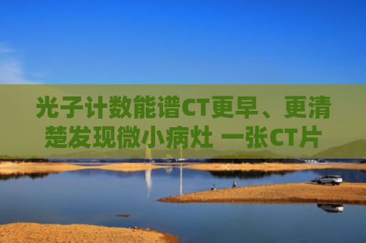 光子计数能谱CT更早、更清楚发现微小病灶 一张CT片子的进化（趣科普）