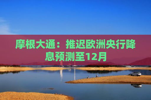 摩根大通：推迟欧洲央行降息预测至12月
