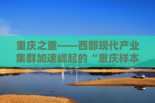 重庆之重——西部现代产业集群加速崛起的“重庆样本”