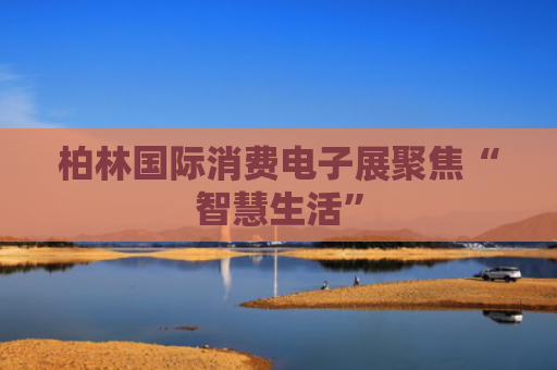 柏林国际消费电子展聚焦“智慧生活”