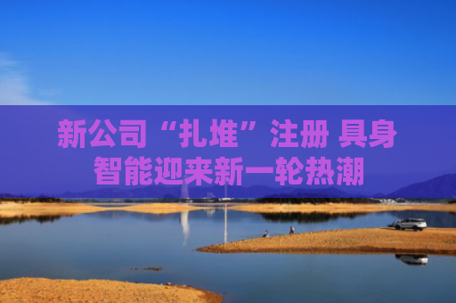 新公司“扎堆”注册 具身智能迎来新一轮热潮